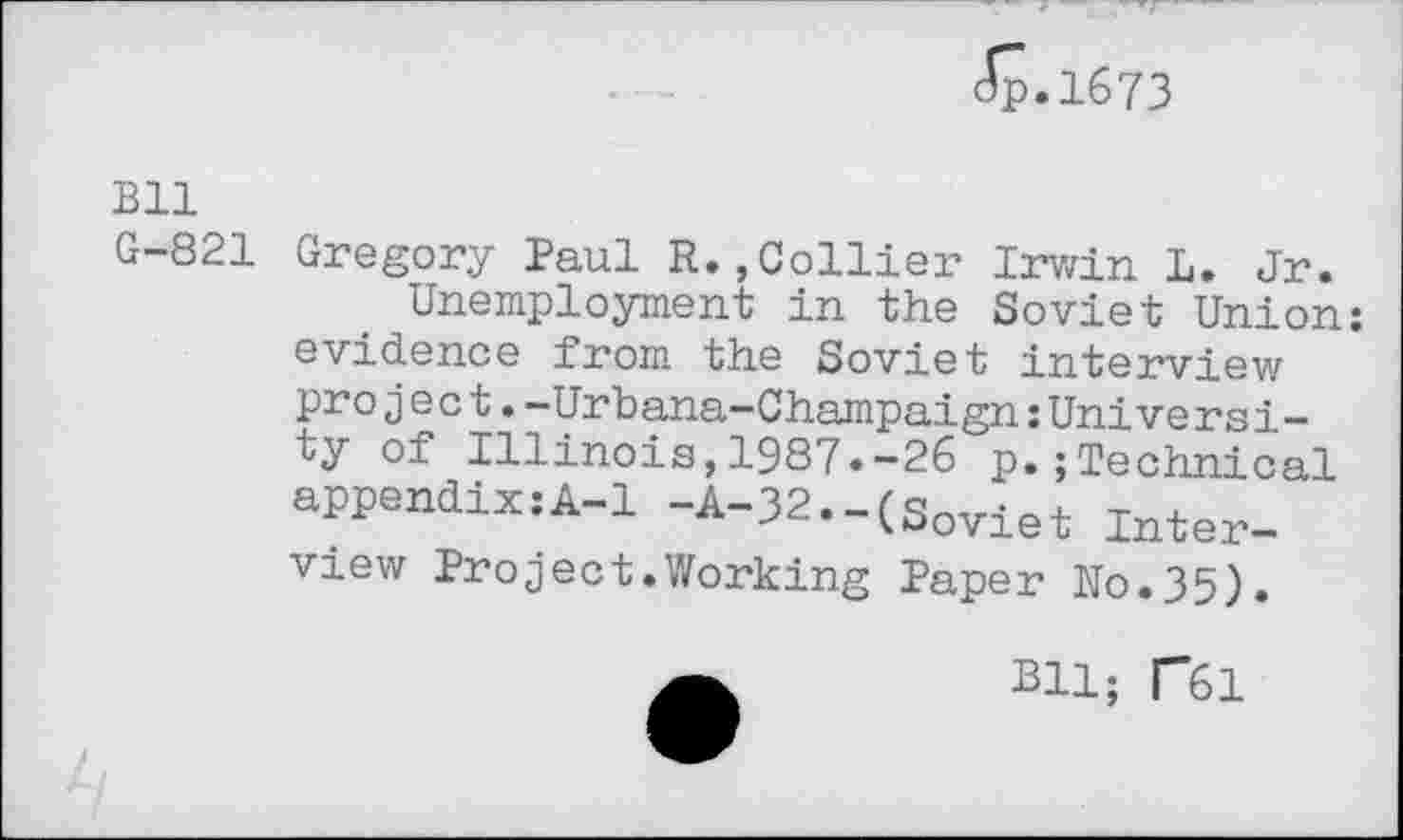 ﻿dp.1673
Bll
G-821 Gregory Paul R.,Collier Irwin L. Jr.
Unemployment in the Soviet Union: evidence from the Soviet interview project.-Urbana-Champaign:University of Illinois,1987.-26 p.;Technical appendix:A-1 -A-32.-(Sovlet Inter_ view Project.Working Paper No.35).
Bll; T61